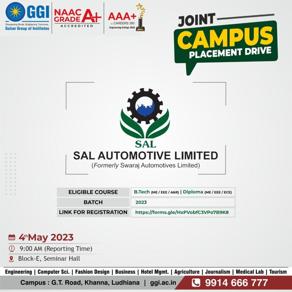 About the Company: Established in 1974, SAL Automotive Limited (Formerly Swaraj Automotives Limited) is an emerging global manufacturer of Automotive Components, Seats and Agricultural Implements. SAL is a leading and preferred Supplier to the Indian Automotive Industry.Inaugurated by the the Hon’ble President of India as Punjab Scooters Limited and started manufacturing scooter named as “Vijay Kesari”. Company diversified into manufacturing of Seats in 1986 and Seat Mechanism in 1994 in technological tie-up with Fuji Kiko of Japan. In the year 2014, company extended its product portfolio with agricultural implements. 1) Position :- Graduate Apprentice Trainee Qualification :- B.Tech (ME/EEE/A&R) Stipend (Per month):- Rs. 15,000/ 2) Position:- Diploma Apprentice Trainee Qualification:- Diploma (ME/EEE/ECE) Stipend (Per month):- Rs. 12,500/- Job Location:- Nabha, Dhadwad, Rudrapur Date for On campus: 4th May,2023 (Thursday) Reporting Time :- 09:00 am Venue:- Seminar Hall (E-Block) GULZAR GROUP OF INSTITUTE KHANNA G.T. Road, Khanna, Ludhiana (Pb) - 141401